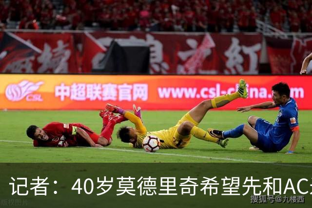 记者：40岁莫德里奇希望先和AC米兰新帅对话，再决定续约or退役